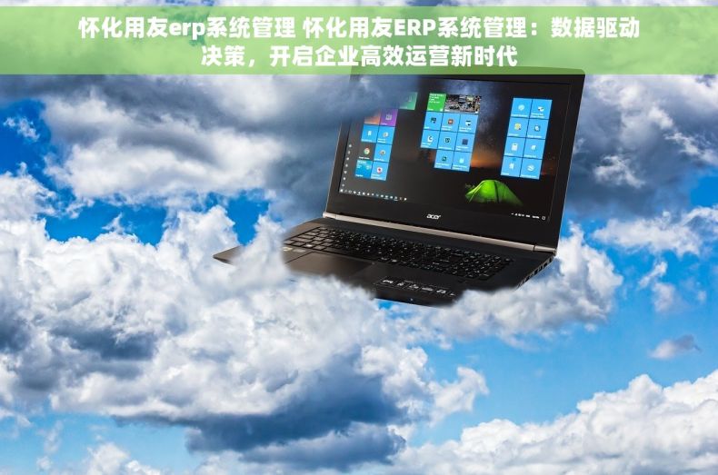 怀化用友erp系统管理 怀化用友ERP系统管理：数据驱动决策，开启企业高效运营新时代