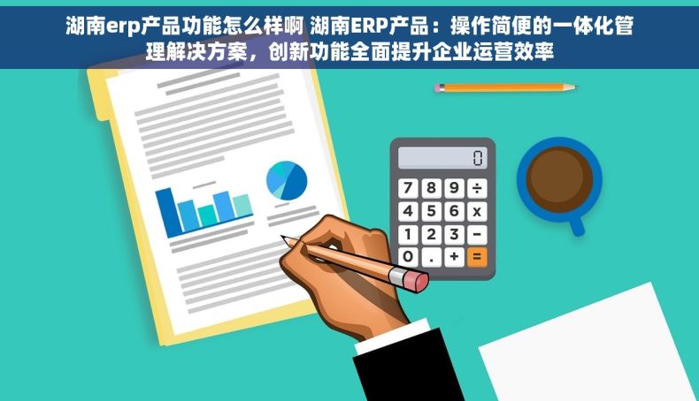 湖南erp产品功能怎么样啊 湖南ERP产品：操作简便的一体化管理解决方案，创新功能全面提升企业运营效率