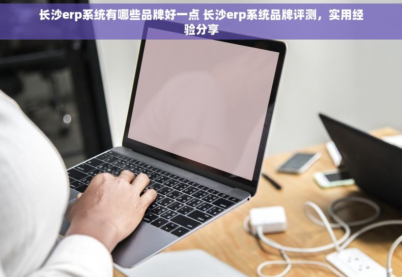 长沙erp系统有哪些品牌好一点 长沙erp系统品牌评测，实用经验分享