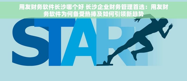 用友财务软件长沙哪个好 长沙企业财务管理首选：用友财务软件为何备受热捧及如何引领新趋势