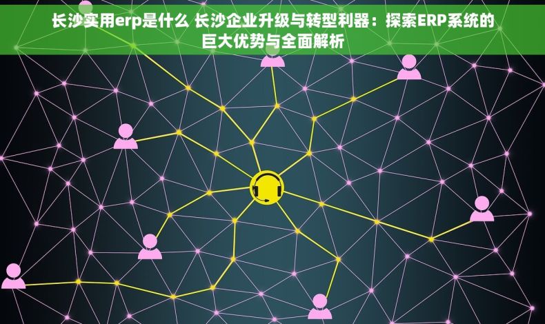 长沙实用erp是什么 长沙企业升级与转型利器：探索ERP系统的巨大优势与全面解析