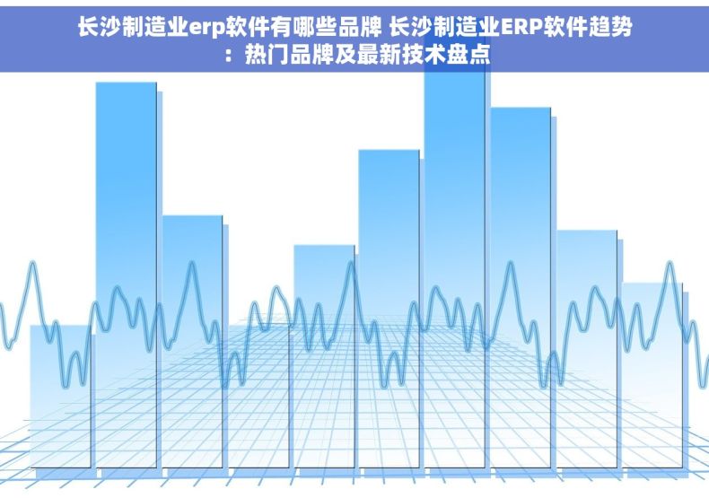 长沙制造业erp软件有哪些品牌 长沙制造业ERP软件趋势：热门品牌及最新技术盘点