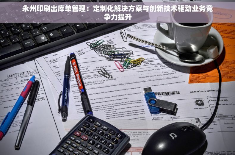 永州印刷出库单管理：定制化解决方案与创新技术驱动业务竞争力提升