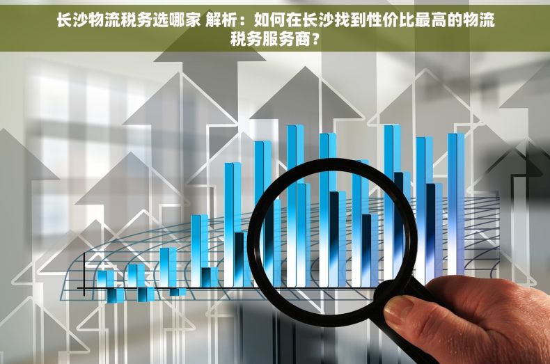 长沙物流税务选哪家 解析：如何在长沙找到性价比最高的物流税务服务商？