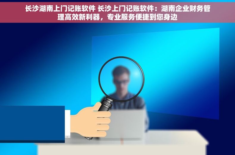 长沙湖南上门记账软件 长沙上门记账软件：湖南企业财务管理高效新利器，专业服务便捷到您身边