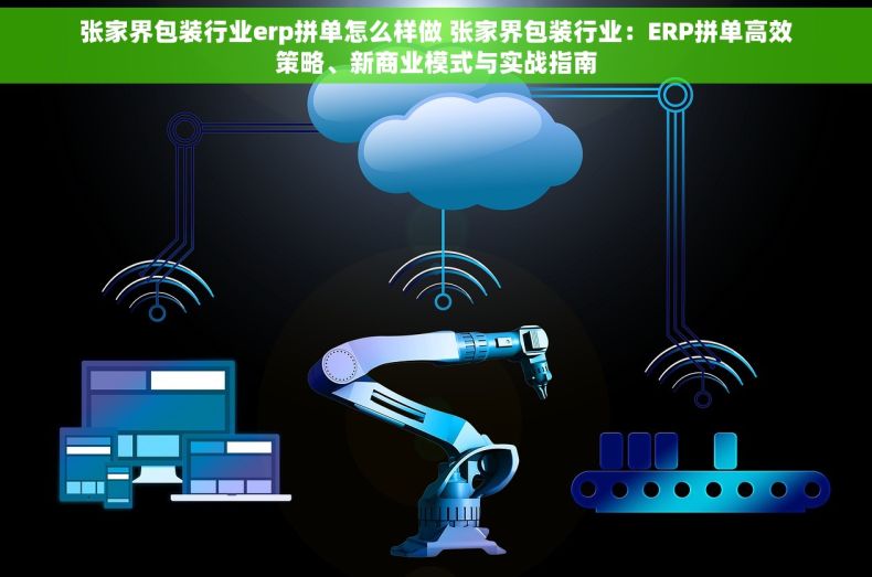张家界包装行业erp拼单怎么样做 张家界包装行业：ERP拼单高效策略、新商业模式与实战指南