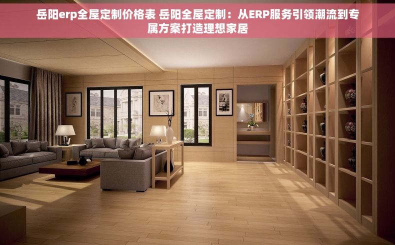 岳阳erp全屋定制价格表 岳阳全屋定制：从ERP服务引领潮流到专属方案打造理想家居