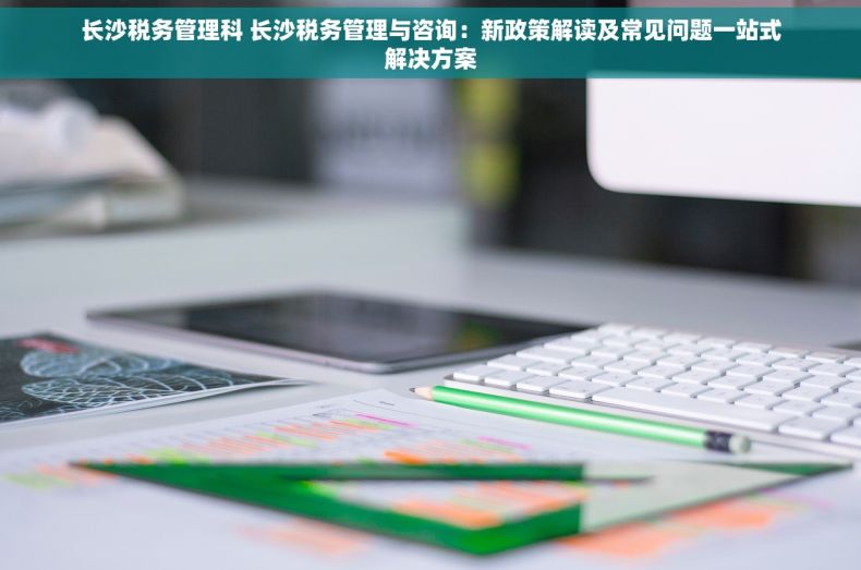 长沙税务管理科 长沙税务管理与咨询：新政策解读及常见问题一站式解决方案