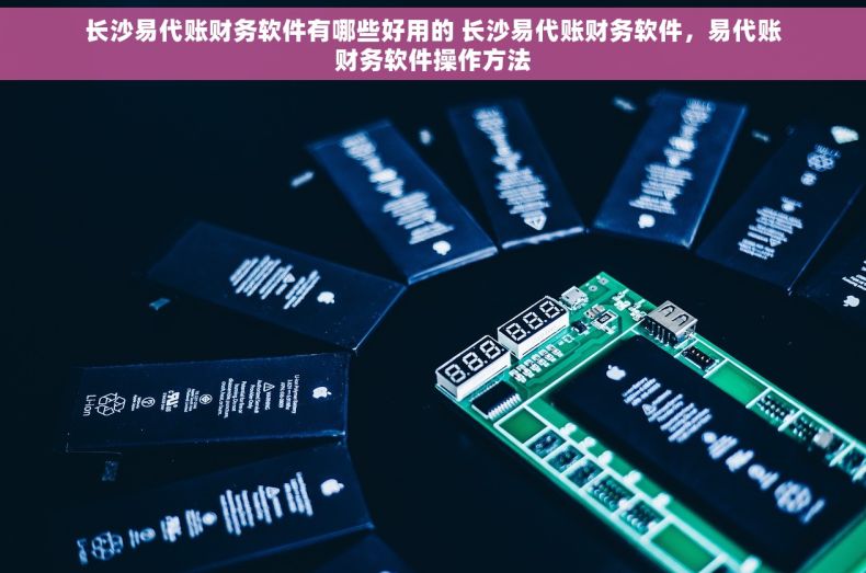 长沙易代账财务软件有哪些好用的 长沙易代账财务软件，易代账财务软件操作方法