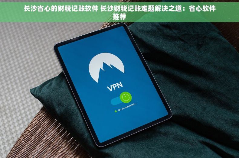 长沙省心的财税记账软件 长沙财税记账难题解决之道：省心软件推荐