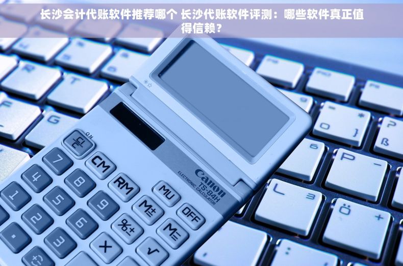 长沙会计代账软件推荐哪个 长沙代账软件评测：哪些软件真正值得信赖？