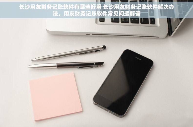 长沙用友财务记账软件有哪些好用 长沙用友财务记账软件解决办法，用友财务记账软件常见问题解答