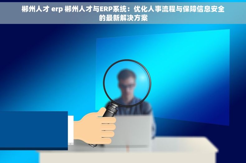 郴州人才 erp 郴州人才与ERP系统：优化人事流程与保障信息安全的最新解决方案