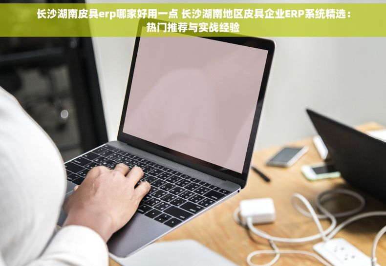 长沙湖南皮具erp哪家好用一点 长沙湖南地区皮具企业ERP系统精选：热门推荐与实战经验