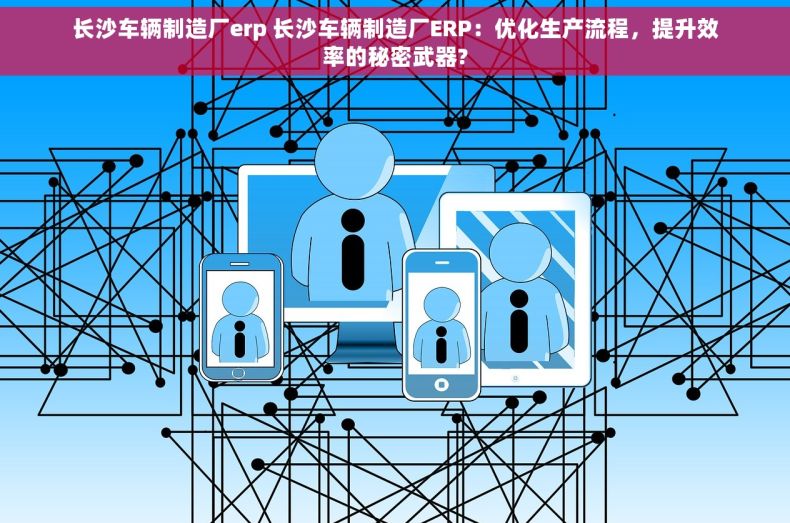 长沙车辆制造厂erp 长沙车辆制造厂ERP：优化生产流程，提升效率的秘密武器?