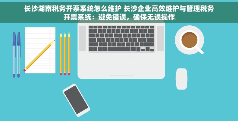 长沙湖南税务开票系统怎么维护 长沙企业高效维护与管理税务开票系统：避免错误，确保无误操作