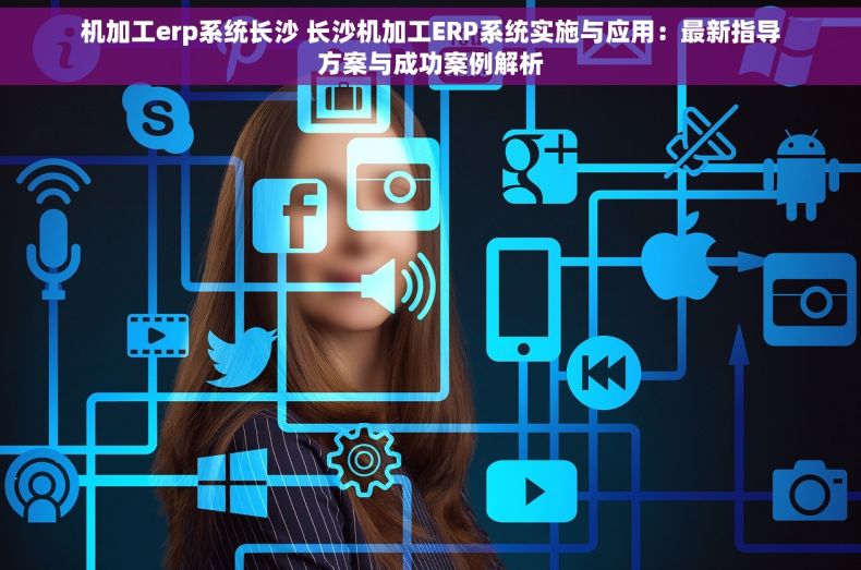 机加工erp系统长沙 长沙机加工ERP系统实施与应用：最新指导方案与成功案例解析