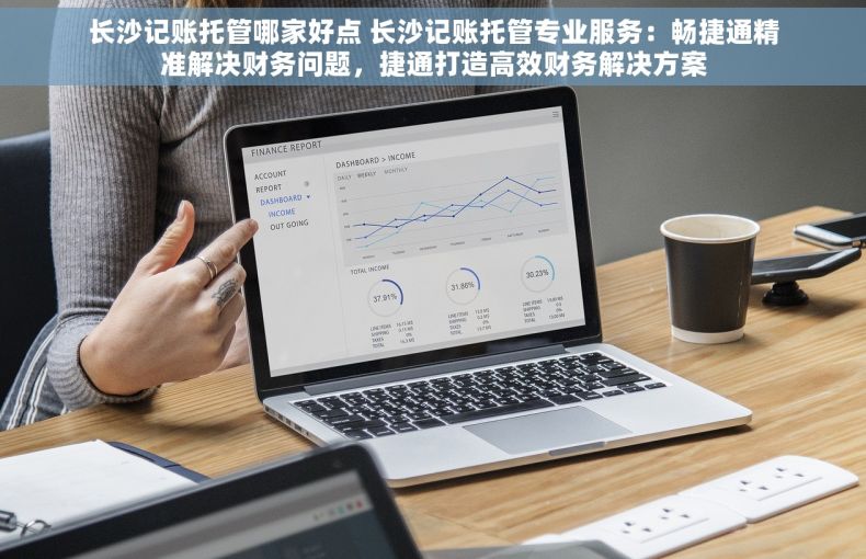 长沙记账托管哪家好点 长沙记账托管专业服务：畅捷通精准解决财务问题，捷通打造高效财务解决方案