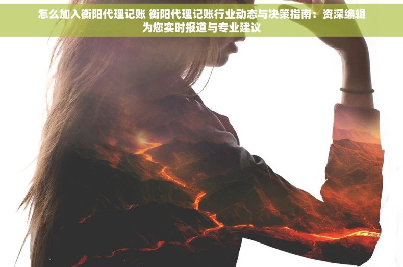 怎么加入衡阳代理记账 衡阳代理记账行业动态与决策指南：资深编辑为您实时报道与专业建议