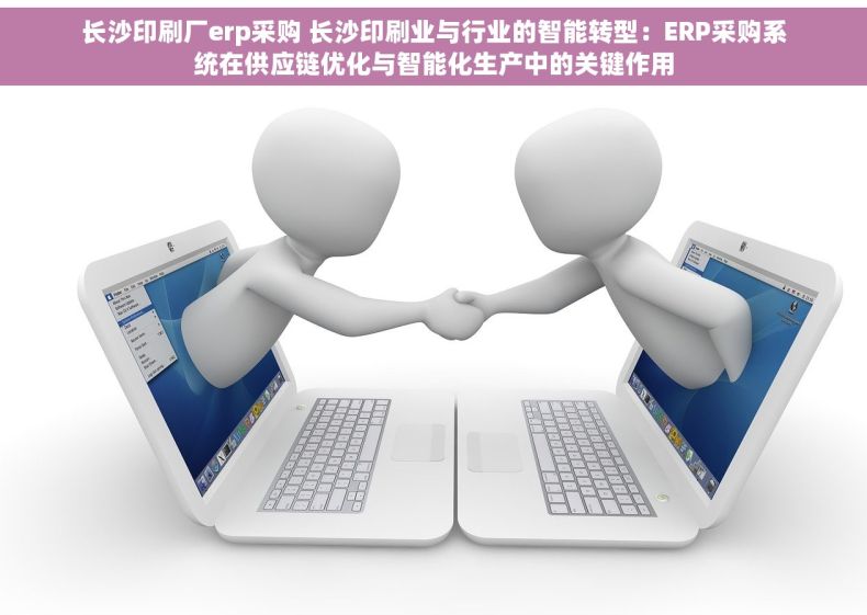 长沙印刷厂erp采购 长沙印刷业与行业的智能转型：ERP采购系统在供应链优化与智能化生产中的关键作用