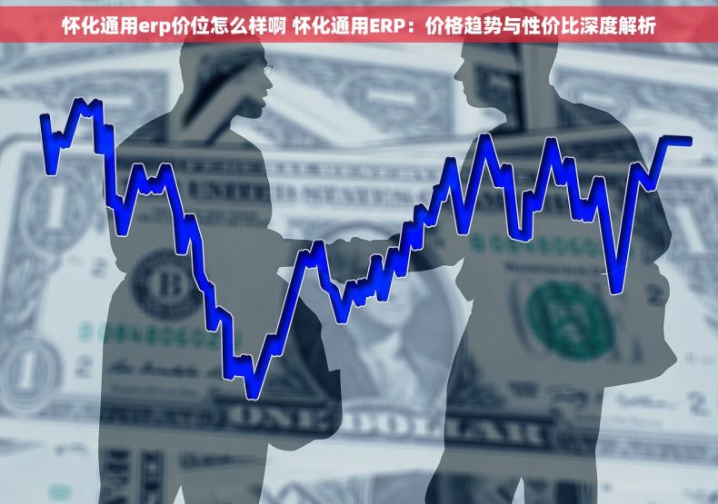 怀化通用erp价位怎么样啊 怀化通用ERP：价格趋势与性价比深度解析