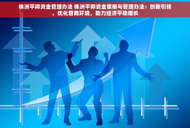 株洲平抑资金管理办法 株洲平抑资金策略与管理办法：创新引领，优化营商环境，助力经济平稳增长