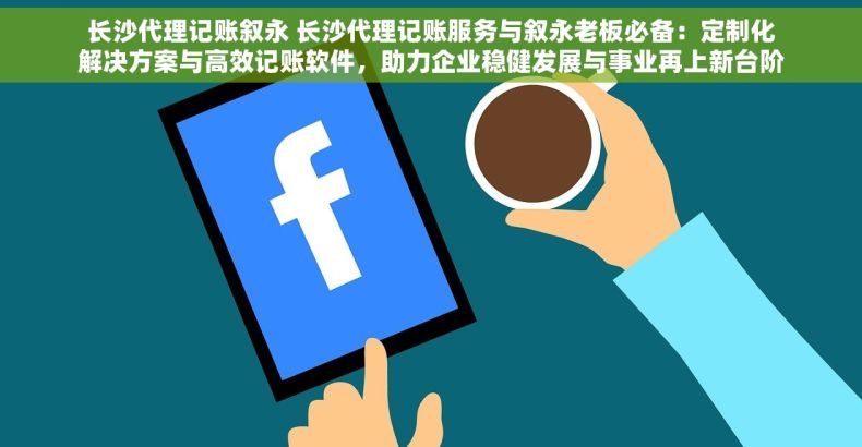 长沙代理记账叙永 长沙代理记账服务与叙永老板必备：定制化解决方案与高效记账软件，助力企业稳健发展与事业再上新台阶