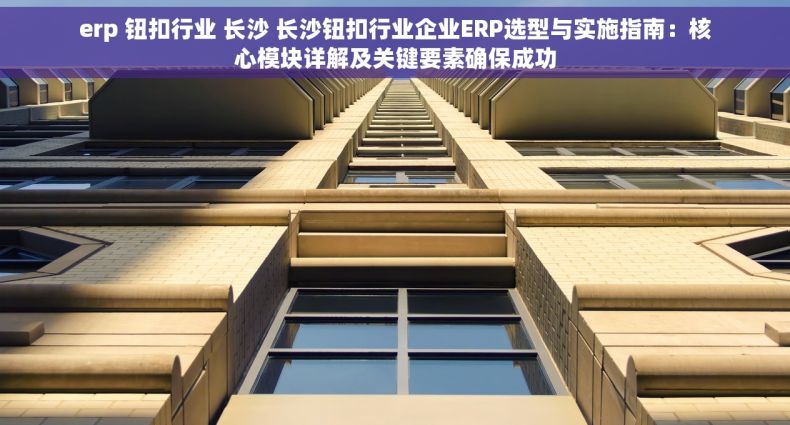 erp 钮扣行业 长沙 长沙钮扣行业企业ERP选型与实施指南：核心模块详解及关键要素确保成功