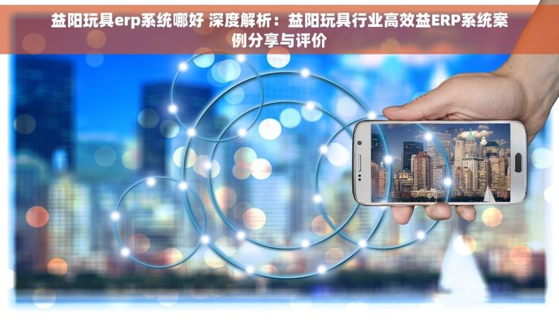 益阳玩具erp系统哪好 深度解析：益阳玩具行业高效益ERP系统案例分享与评价