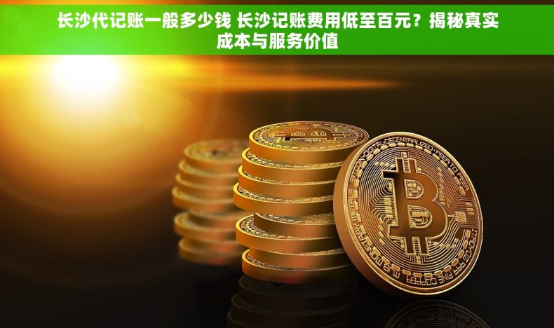 长沙代记账一般多少钱 长沙记账费用低至百元？揭秘真实成本与服务价值