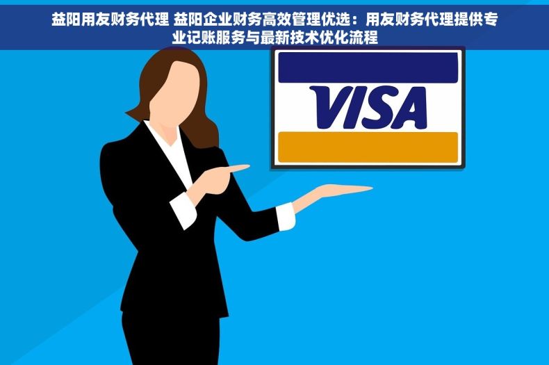 益阳用友财务代理 益阳企业财务高效管理优选：用友财务代理提供专业记账服务与最新技术优化流程