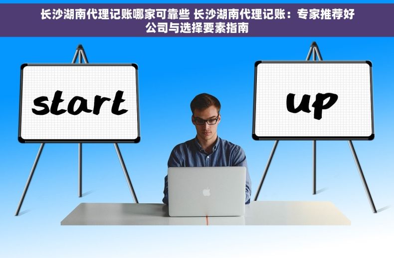 长沙湖南代理记账哪家可靠些 长沙湖南代理记账：专家推荐好公司与选择要素指南