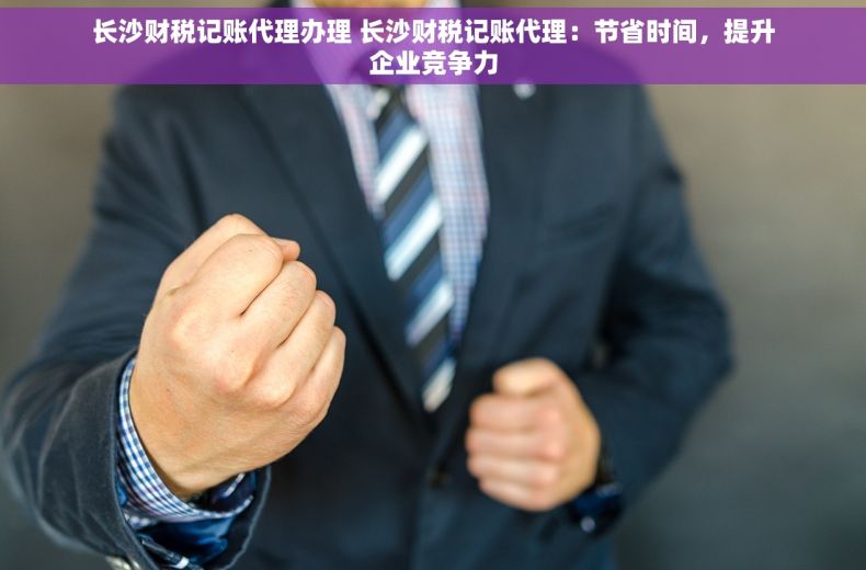 长沙财税记账代理办理 长沙财税记账代理：节省时间，提升企业竞争力