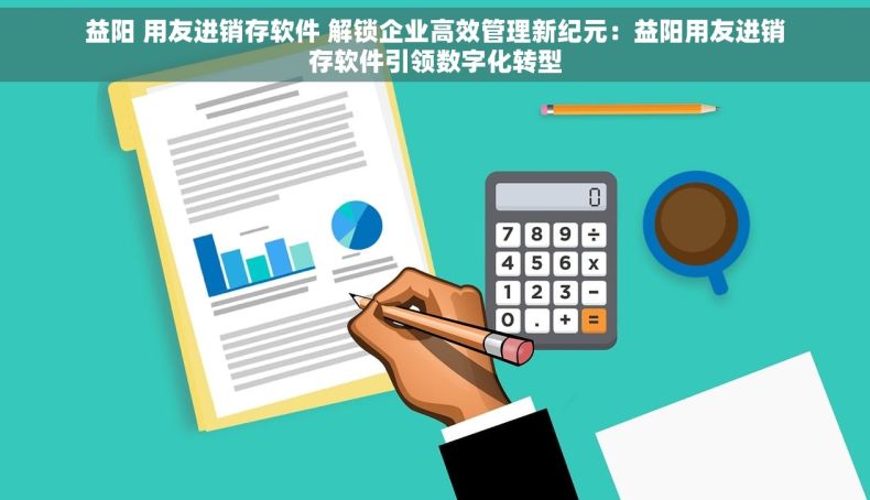 益阳 用友进销存软件 解锁企业高效管理新纪元：益阳用友进销存软件引领数字化转型