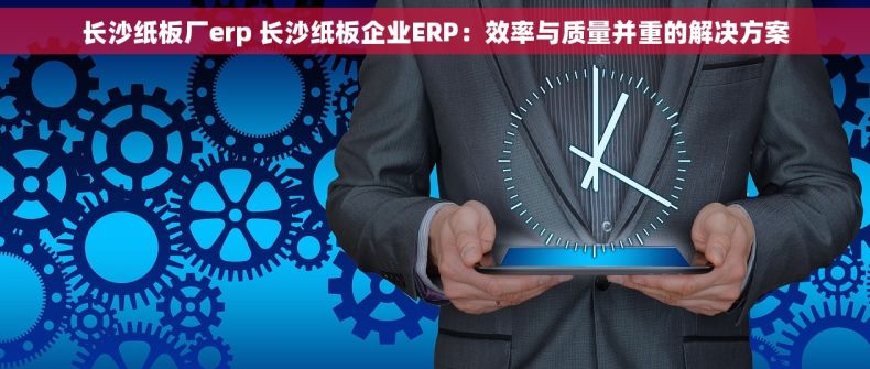 长沙纸板厂erp 长沙纸板企业ERP：效率与质量并重的解决方案