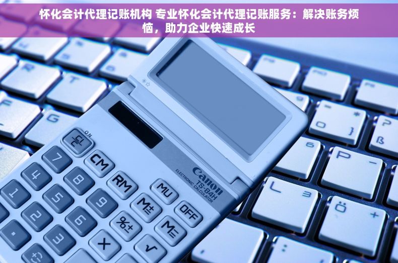 怀化会计代理记账机构 专业怀化会计代理记账服务：解决账务烦恼，助力企业快速成长