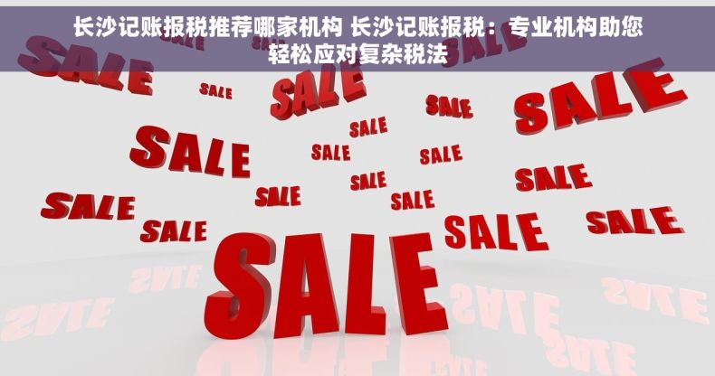 长沙记账报税推荐哪家机构 长沙记账报税：专业机构助您轻松应对复杂税法