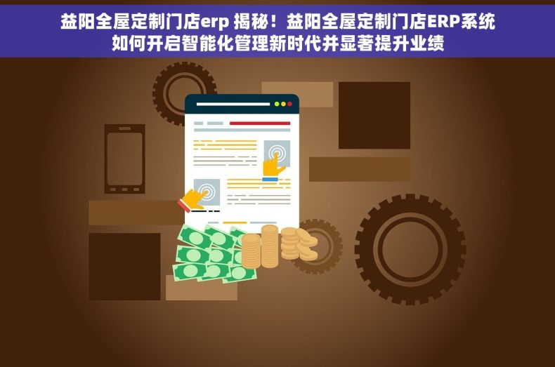 益阳全屋定制门店erp 揭秘！益阳全屋定制门店ERP系统如何开启智能化管理新时代并显著提升业绩