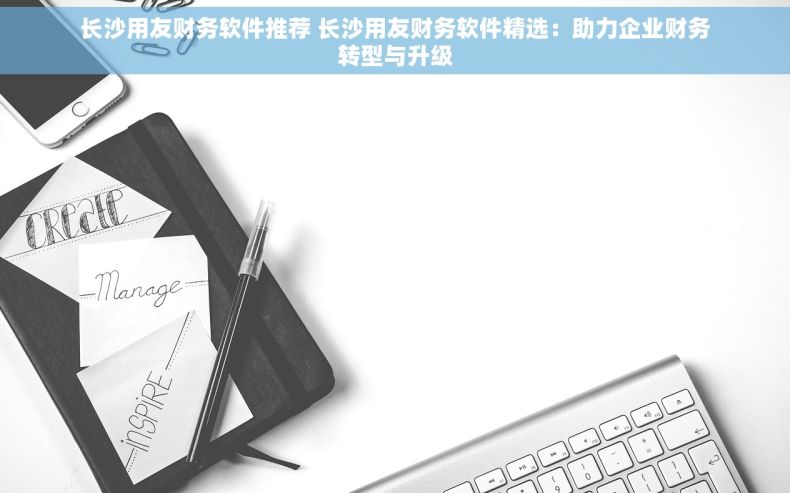 长沙用友财务软件推荐 长沙用友财务软件精选：助力企业财务转型与升级