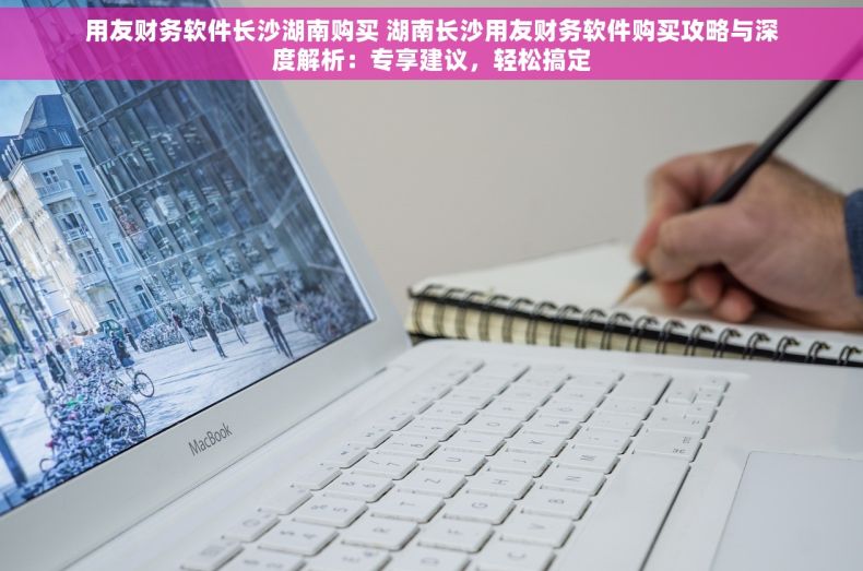 用友财务软件长沙湖南购买 湖南长沙用友财务软件购买攻略与深度解析：专享建议，轻松搞定