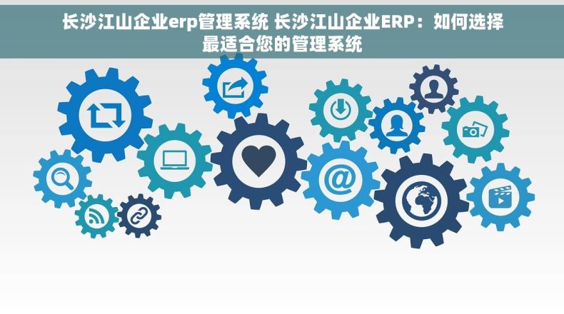 长沙江山企业erp管理系统 长沙江山企业ERP：如何选择最适合您的管理系统