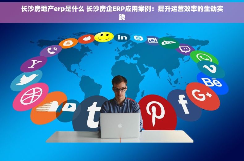 长沙房地产erp是什么 长沙房企ERP应用案例：提升运营效率的生动实践