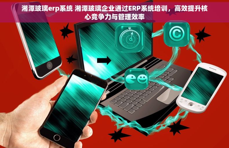 湘潭玻璃erp系统 湘潭玻璃企业通过ERP系统培训，高效提升核心竞争力与管理效率