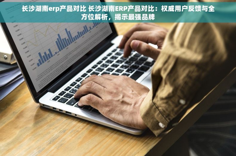 长沙湖南erp产品对比 长沙湖南ERP产品对比：权威用户反馈与全方位解析，揭示最强品牌