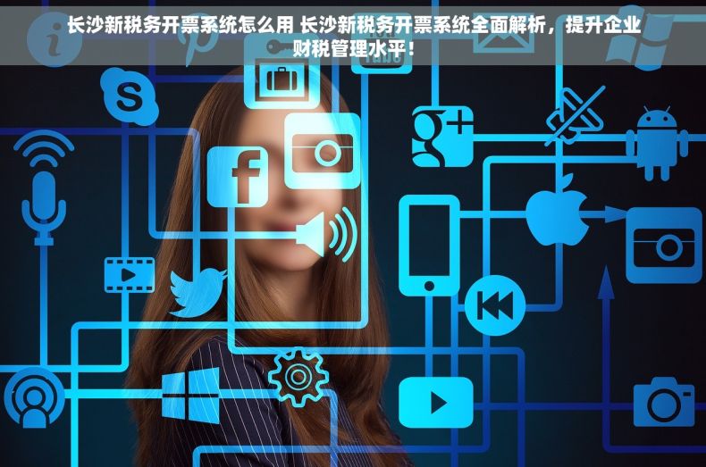 长沙新税务开票系统怎么用 长沙新税务开票系统全面解析，提升企业财税管理水平！