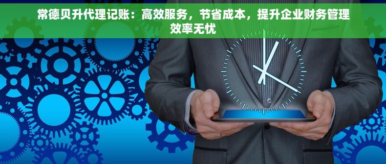 常德贝升代理记账：高效服务，节省成本，提升企业财务管理效率无忧