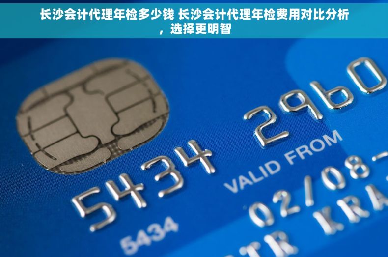 长沙会计代理年检多少钱 长沙会计代理年检费用对比分析，选择更明智