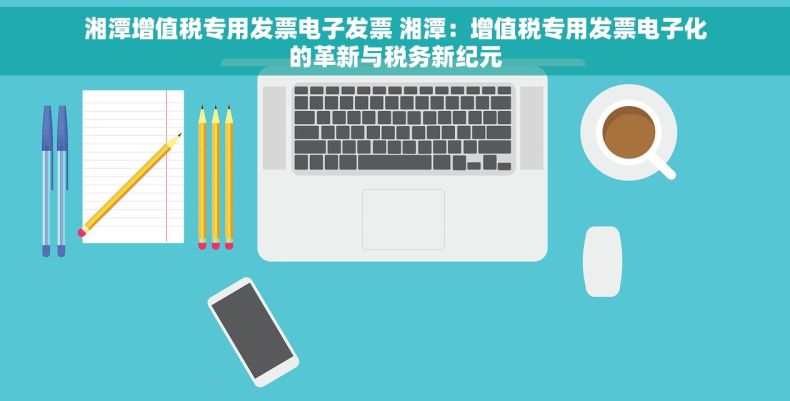 湘潭增值税专用发票电子发票 湘潭：增值税专用发票电子化的革新与税务新纪元