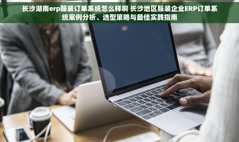 长沙湖南erp服装订单系统怎么样啊 长沙地区服装企业ERP订单系统案例分析、选型策略与最佳实践指南