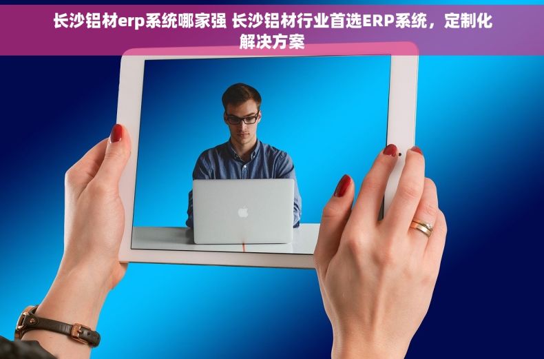 长沙铝材erp系统哪家强 长沙铝材行业首选ERP系统，定制化解决方案